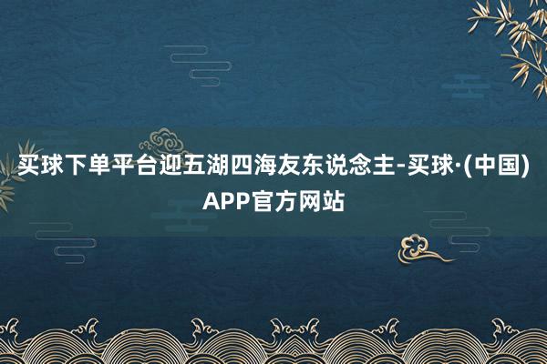 买球下单平台迎五湖四海友东说念主-买球·(中国)APP官方网站