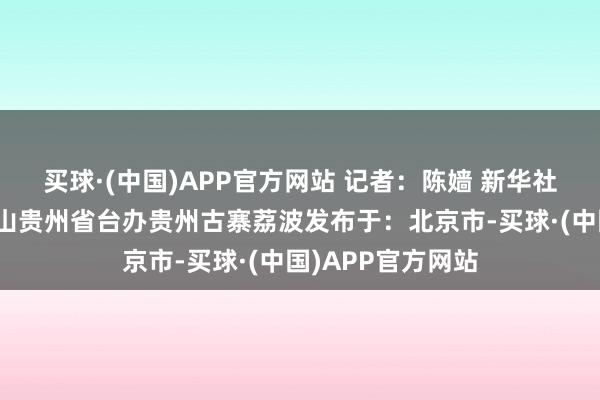 买球·(中国)APP官方网站 记者：陈嫱 新华社音视频部制作瑶山贵州省台办贵州古寨荔波发布于：北京市-买球·(中国)APP官方网站