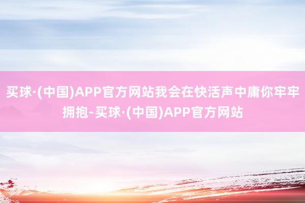 买球·(中国)APP官方网站我会在快活声中庸你牢牢拥抱-买球·(中国)APP官方网站