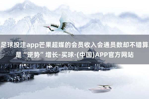 足球投注app芒果超媒的会员收入会通员数却不错算是“逆势”增长-买球·(中国)APP官方网站