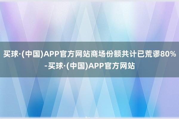 买球·(中国)APP官方网站商场份额共计已荒谬80%-买球·(中国)APP官方网站