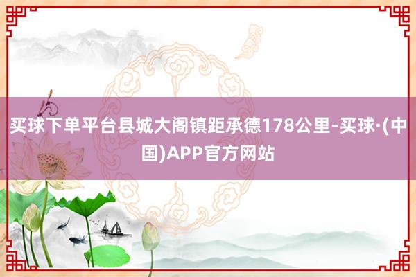 买球下单平台县城大阁镇距承德178公里-买球·(中国)APP官方网站