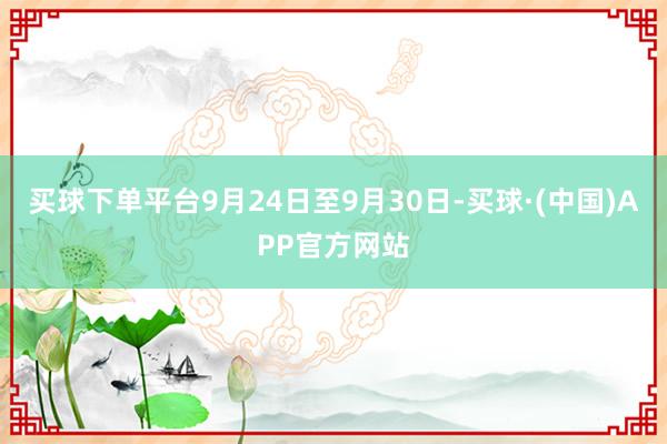 买球下单平台9月24日至9月30日-买球·(中国)APP官方网站