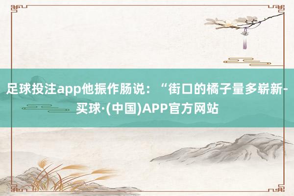 足球投注app他振作肠说：“街口的橘子量多崭新-买球·(中国)APP官方网站