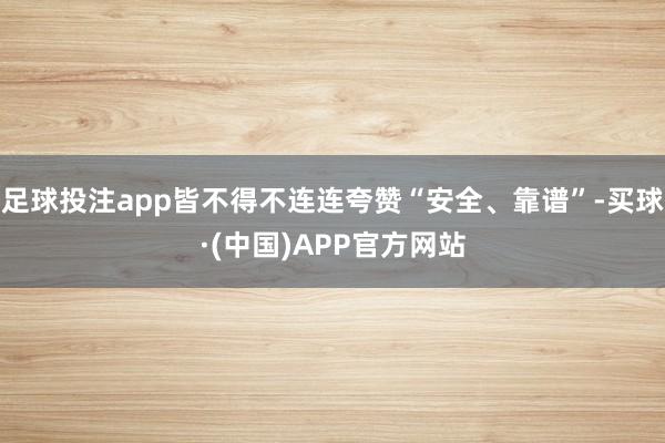 足球投注app皆不得不连连夸赞“安全、靠谱”-买球·(中国)APP官方网站