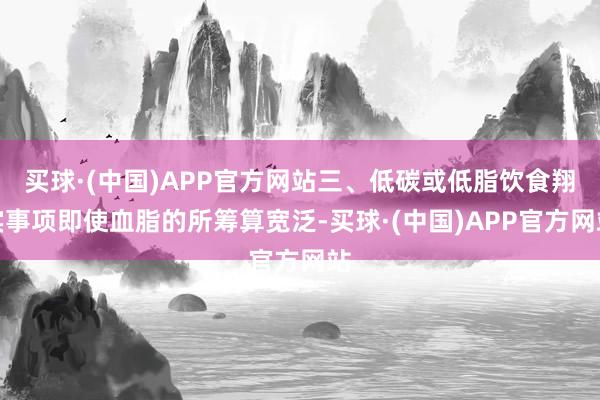 买球·(中国)APP官方网站三、低碳或低脂饮食翔实事项即使血脂的所筹算宽泛-买球·(中国)APP官方网站