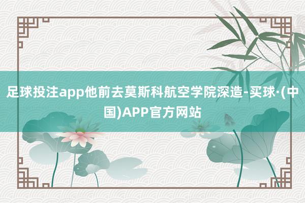 足球投注app他前去莫斯科航空学院深造-买球·(中国)APP官方网站