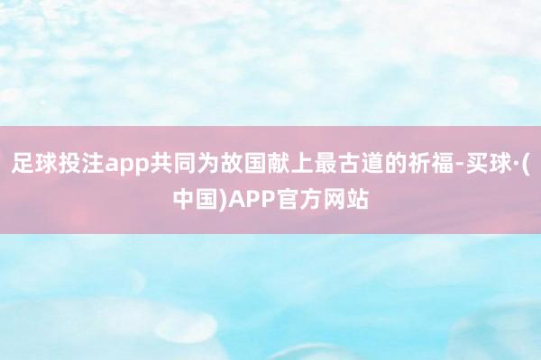 足球投注app共同为故国献上最古道的祈福-买球·(中国)APP官方网站