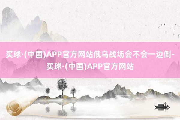 买球·(中国)APP官方网站俄乌战场会不会一边倒-买球·(中国)APP官方网站