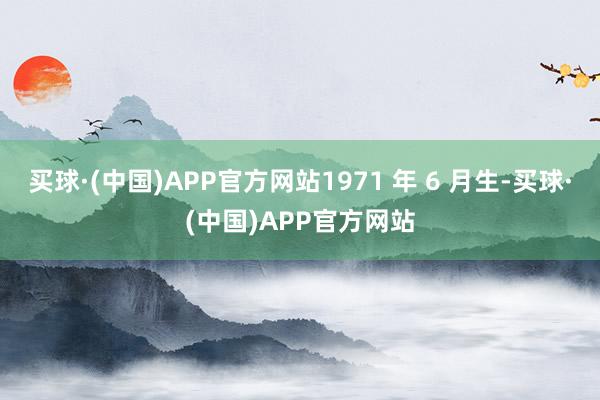 买球·(中国)APP官方网站1971 年 6 月生-买球·(中国)APP官方网站