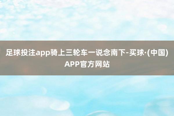 足球投注app骑上三轮车一说念南下-买球·(中国)APP官方网站