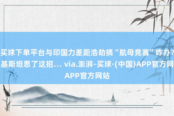 买球下单平台与印国力差距浩劫搞“航母竞赛”咋办？巴基斯坦思了这招… via.澎湃-买球·(中国)APP官方网站