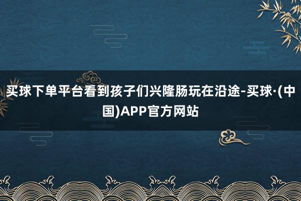 买球下单平台看到孩子们兴隆肠玩在沿途-买球·(中国)APP官方网站