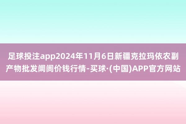 足球投注app2024年11月6日新疆克拉玛依农副产物批发阛阓价钱行情-买球·(中国)APP官方网站