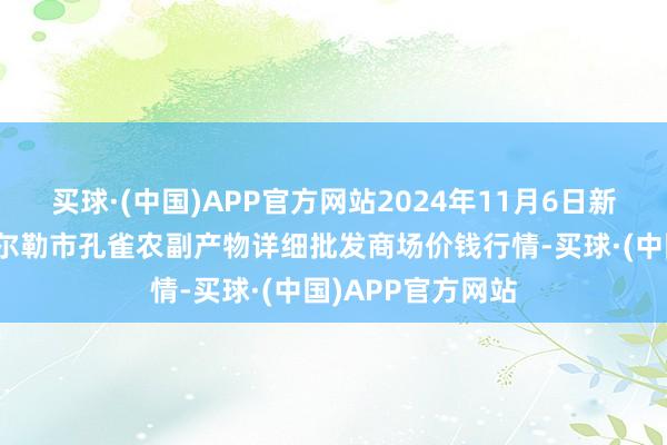 买球·(中国)APP官方网站2024年11月6日新疆兵团农二师库尔勒市孔雀农副产物详细批发商场价钱行情-买球·(中国)APP官方网站