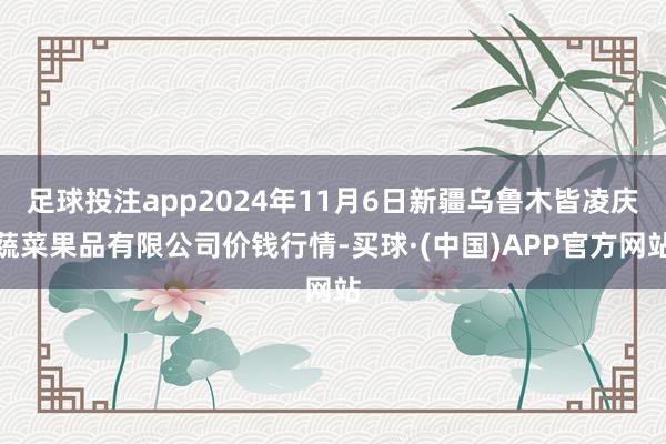 足球投注app2024年11月6日新疆乌鲁木皆凌庆蔬菜果品有限公司价钱行情-买球·(中国)APP官方网站