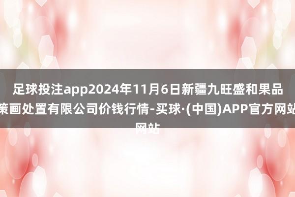 足球投注app2024年11月6日新疆九旺盛和果品策画处置有限公司价钱行情-买球·(中国)APP官方网站