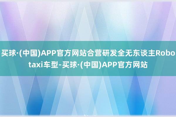 买球·(中国)APP官方网站合营研发全无东谈主Robotaxi车型-买球·(中国)APP官方网站