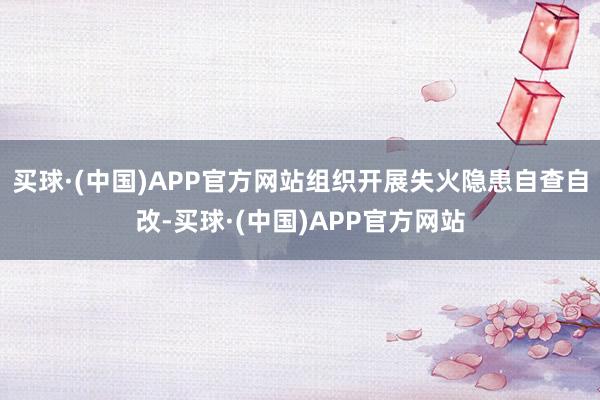 买球·(中国)APP官方网站组织开展失火隐患自查自改-买球·(中国)APP官方网站