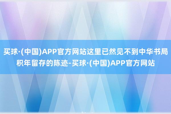 买球·(中国)APP官方网站这里已然见不到中华书局积年留存的陈迹-买球·(中国)APP官方网站