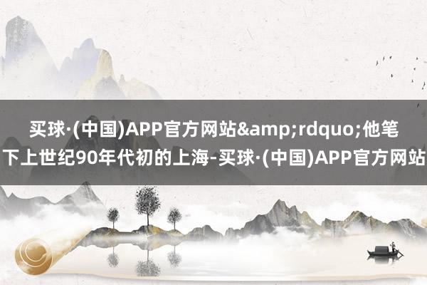 买球·(中国)APP官方网站&rdquo;他笔下上世纪90年代初的上海-买球·(中国)APP官方网站