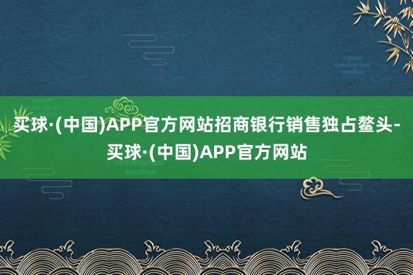 买球·(中国)APP官方网站招商银行销售独占鳌头-买球·(中国)APP官方网站