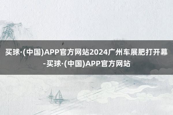 买球·(中国)APP官方网站2024广州车展肥打开幕-买球·(中国)APP官方网站