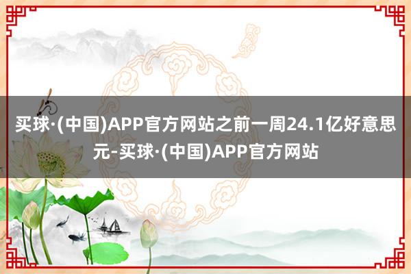 买球·(中国)APP官方网站之前一周24.1亿好意思元-买球·(中国)APP官方网站