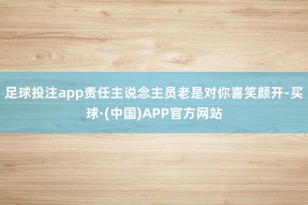 足球投注app责任主说念主员老是对你喜笑颜开-买球·(中国)APP官方网站