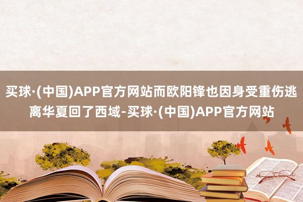 买球·(中国)APP官方网站而欧阳锋也因身受重伤逃离华夏回了西域-买球·(中国)APP官方网站