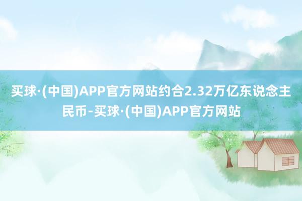 买球·(中国)APP官方网站约合2.32万亿东说念主民币-买球·(中国)APP官方网站