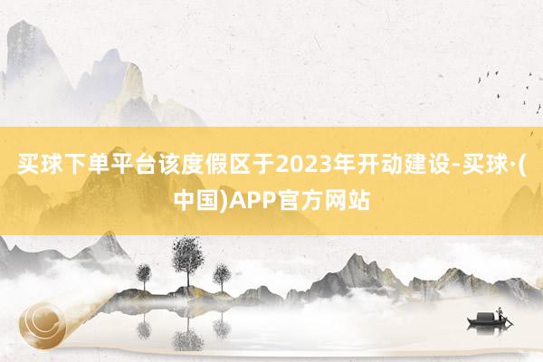 买球下单平台该度假区于2023年开动建设-买球·(中国)APP官方网站