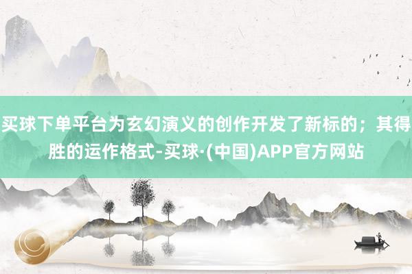 买球下单平台为玄幻演义的创作开发了新标的；其得胜的运作格式-买球·(中国)APP官方网站