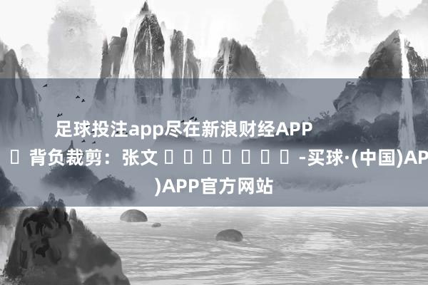 足球投注app尽在新浪财经APP            						背负裁剪：张文 							-买球·(中国)APP官方网站