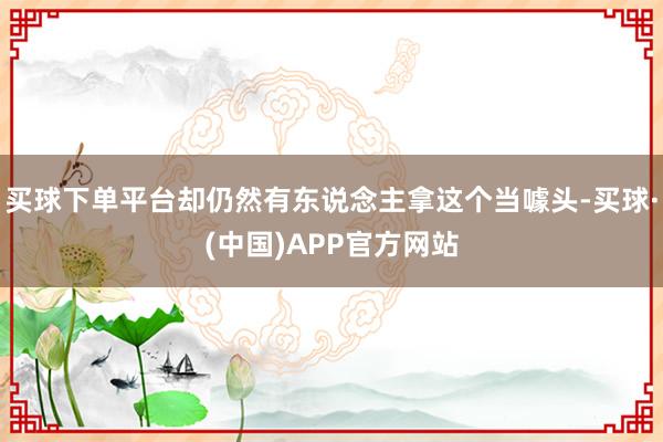 买球下单平台却仍然有东说念主拿这个当噱头-买球·(中国)APP官方网站