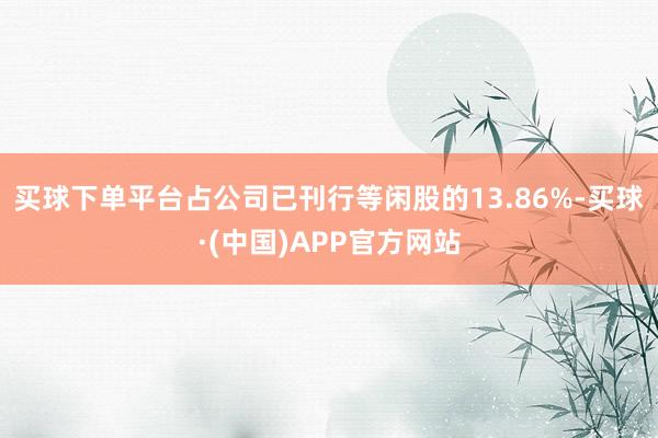 买球下单平台占公司已刊行等闲股的13.86%-买球·(中国)APP官方网站