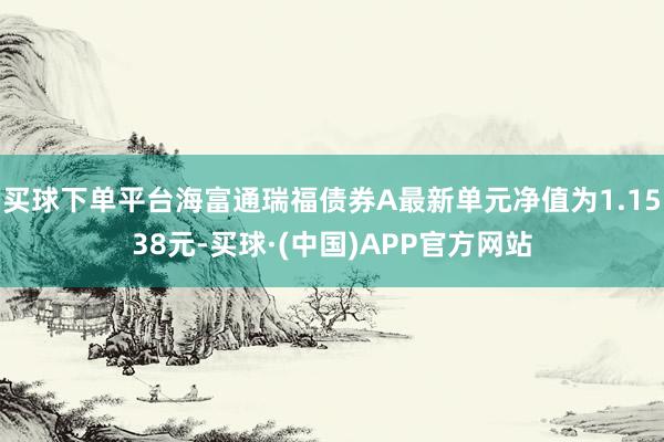 买球下单平台海富通瑞福债券A最新单元净值为1.1538元-买球·(中国)APP官方网站