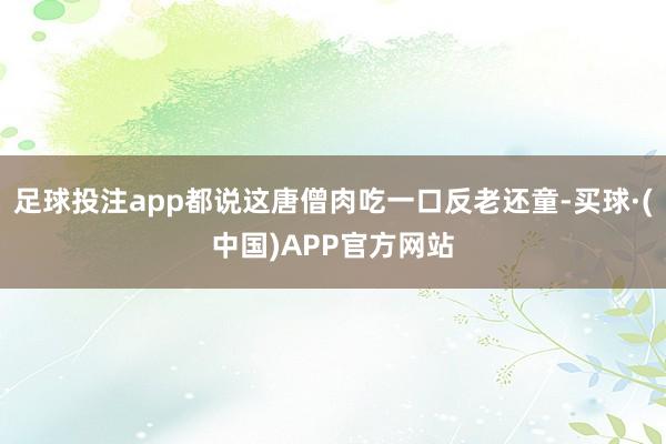 足球投注app都说这唐僧肉吃一口反老还童-买球·(中国)APP官方网站