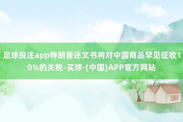 足球投注app特朗普还文书将对中国商品罕见征收10%的关税-买球·(中国)APP官方网站