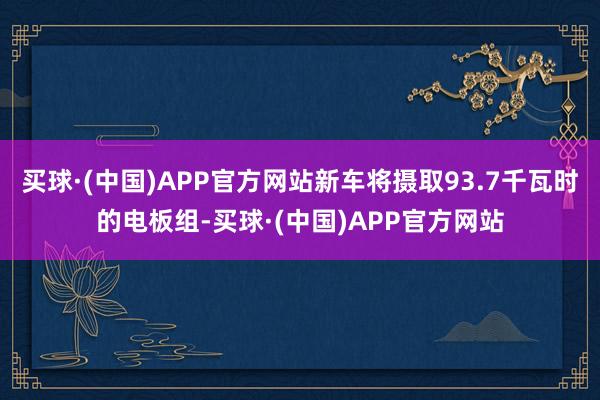 买球·(中国)APP官方网站新车将摄取93.7千瓦时的电板组-买球·(中国)APP官方网站