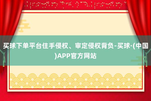 买球下单平台住手侵权、审定侵权背负-买球·(中国)APP官方网站