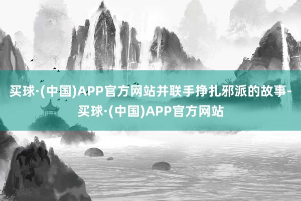 买球·(中国)APP官方网站并联手挣扎邪派的故事-买球·(中国)APP官方网站