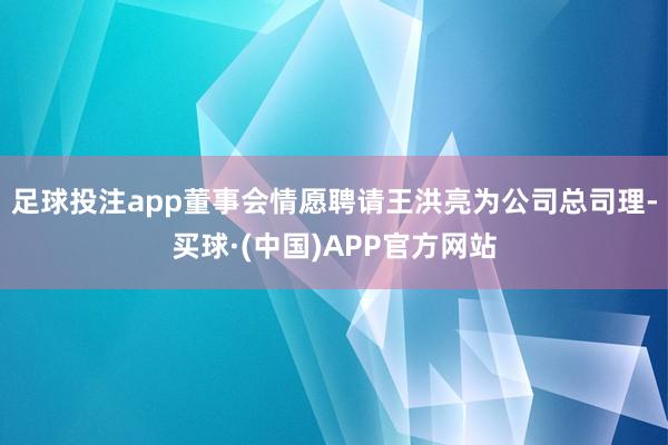 足球投注app董事会情愿聘请王洪亮为公司总司理-买球·(中国)APP官方网站