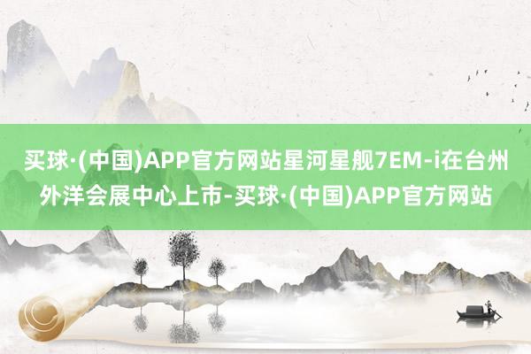 买球·(中国)APP官方网站星河星舰7EM-i在台州外洋会展中心上市-买球·(中国)APP官方网站