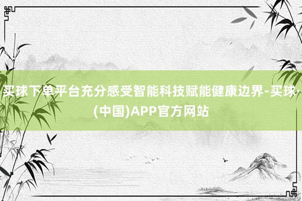 买球下单平台充分感受智能科技赋能健康边界-买球·(中国)APP官方网站