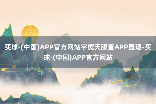 买球·(中国)APP官方网站字据天眼查APP显现-买球·(中国)APP官方网站