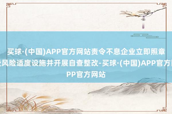 买球·(中国)APP官方网站责令不息企业立即照章领受风险适度设施并开展自查整改-买球·(中国)APP官方网站