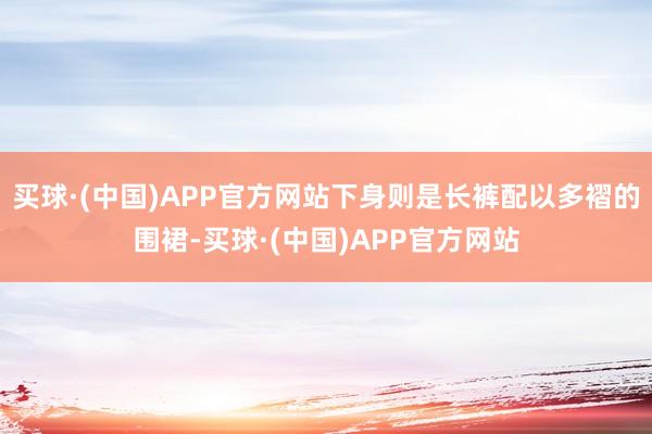 买球·(中国)APP官方网站下身则是长裤配以多褶的围裙-买球·(中国)APP官方网站