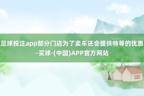 足球投注app部分门店为了卖车还会提供特等的优惠-买球·(中国)APP官方网站