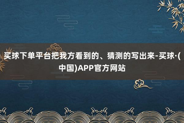 买球下单平台把我方看到的、猜测的写出来-买球·(中国)APP官方网站